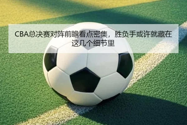 CBA总决赛对阵前瞻看点密集，胜负手或许就藏在这几个细节里 - bet365 account
