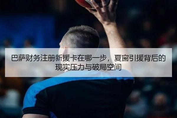 巴萨财务注册新援卡在哪一步，夏窗引援背后的现实压力与破局空间 - bet365 account