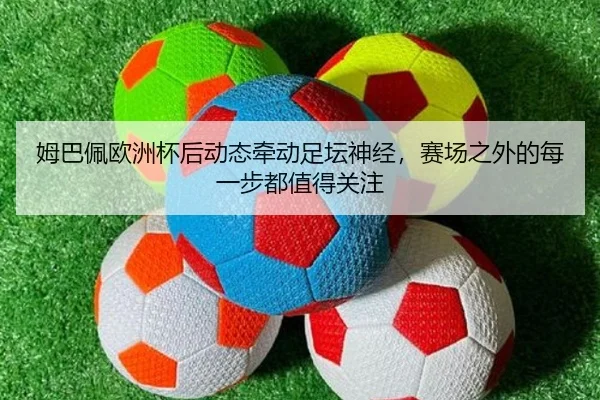 姆巴佩欧洲杯后动态牵动足坛神经，赛场之外的每一步都值得关注 - bet365 account
